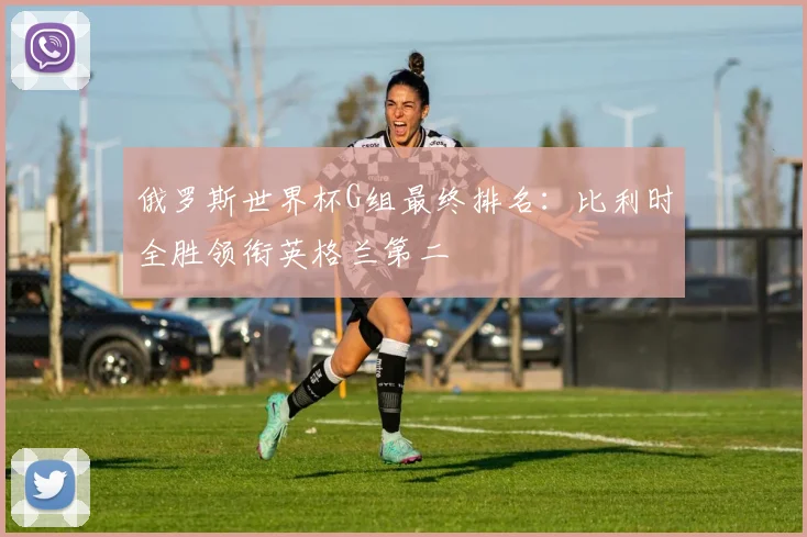 俄罗斯世界杯G组最终排名:比利时全胜领衔英格兰第二