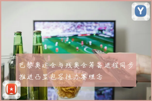 巴黎奥运会与残奥会筹备进程同步推进凸显包容性办赛理念