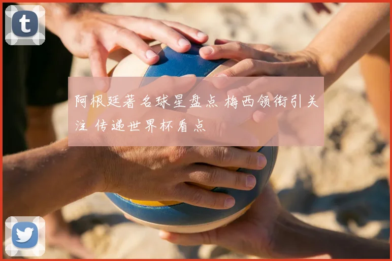 阿根廷著名球星盘点 梅西领衔引关注 传递世界杯看点