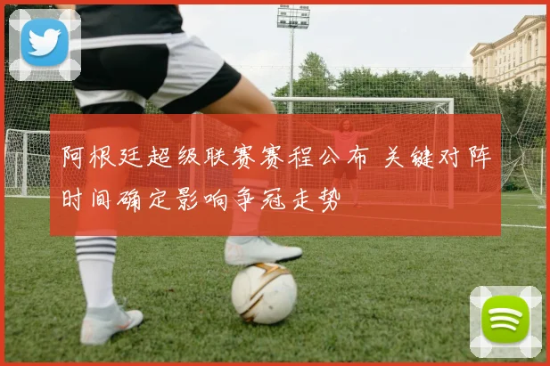 阿根廷超级联赛赛程公布 关键对阵时间确定影响争冠走势