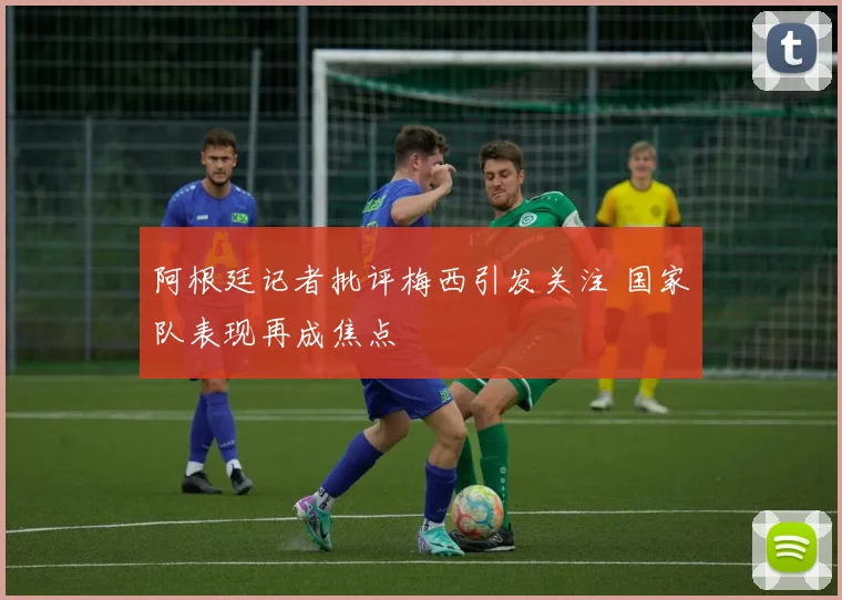 阿根廷记者批评梅西引发关注 国家队表现再成焦点