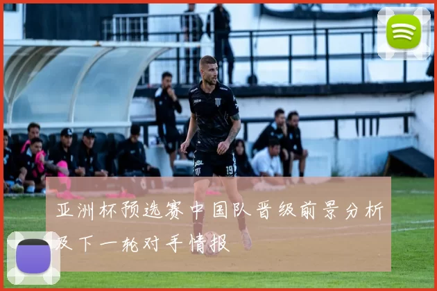 亚洲杯预选赛中国队晋级前景分析及下一轮对手情报